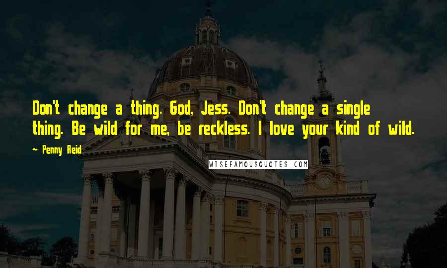 Penny Reid Quotes: Don't change a thing. God, Jess. Don't change a single thing. Be wild for me, be reckless. I love your kind of wild.