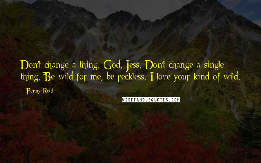 Penny Reid Quotes: Don't change a thing. God, Jess. Don't change a single thing. Be wild for me, be reckless. I love your kind of wild.