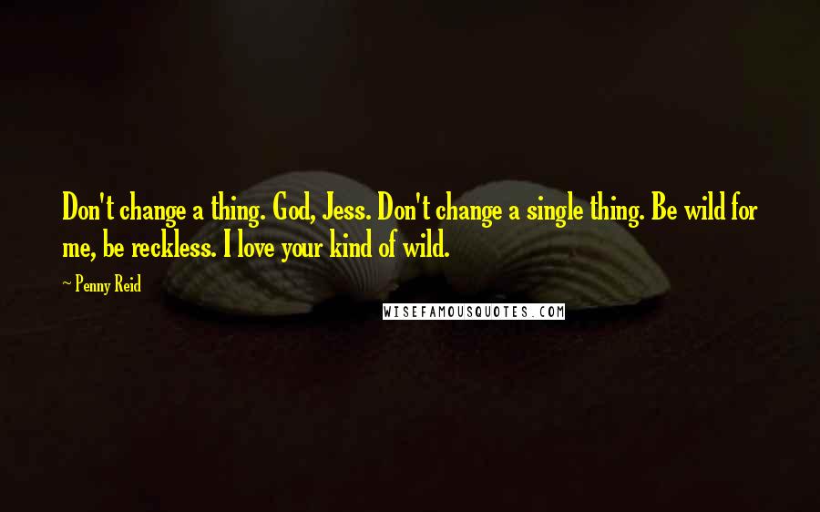 Penny Reid Quotes: Don't change a thing. God, Jess. Don't change a single thing. Be wild for me, be reckless. I love your kind of wild.