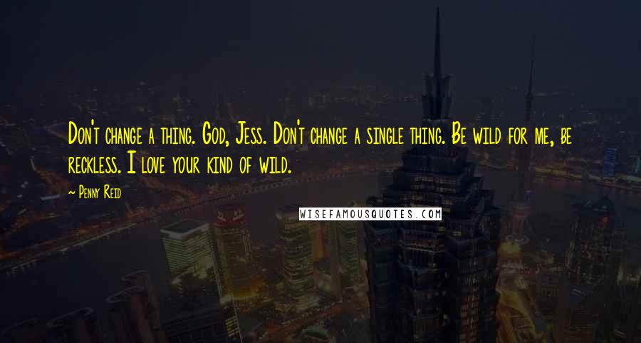 Penny Reid Quotes: Don't change a thing. God, Jess. Don't change a single thing. Be wild for me, be reckless. I love your kind of wild.