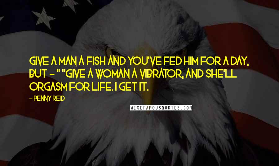 Penny Reid Quotes: Give a man a fish and you've fed him for a day, but - " "Give a woman a vibrator, and she'll orgasm for life. I get it.