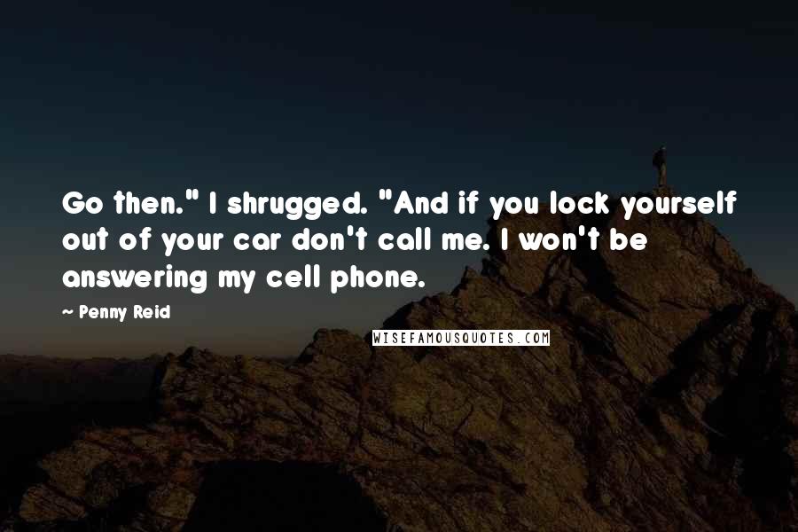 Penny Reid Quotes: Go then." I shrugged. "And if you lock yourself out of your car don't call me. I won't be answering my cell phone.