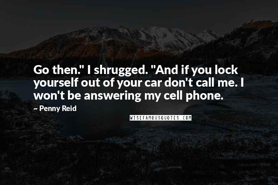 Penny Reid Quotes: Go then." I shrugged. "And if you lock yourself out of your car don't call me. I won't be answering my cell phone.