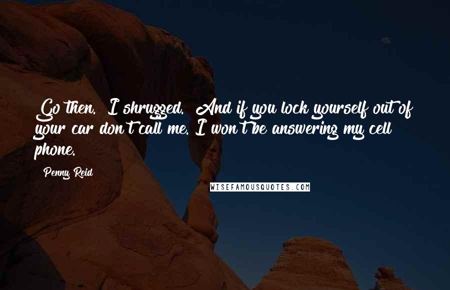 Penny Reid Quotes: Go then." I shrugged. "And if you lock yourself out of your car don't call me. I won't be answering my cell phone.