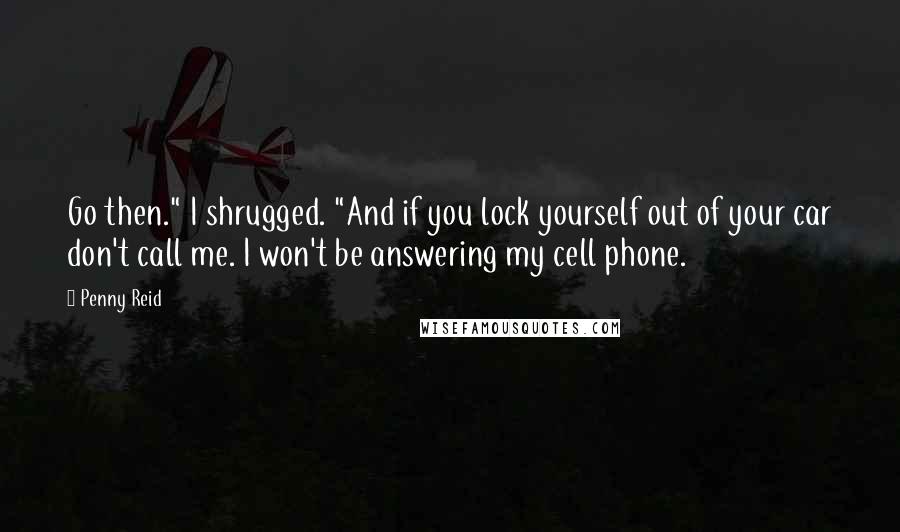 Penny Reid Quotes: Go then." I shrugged. "And if you lock yourself out of your car don't call me. I won't be answering my cell phone.