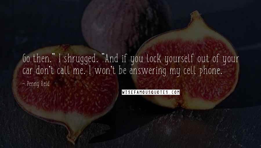 Penny Reid Quotes: Go then." I shrugged. "And if you lock yourself out of your car don't call me. I won't be answering my cell phone.