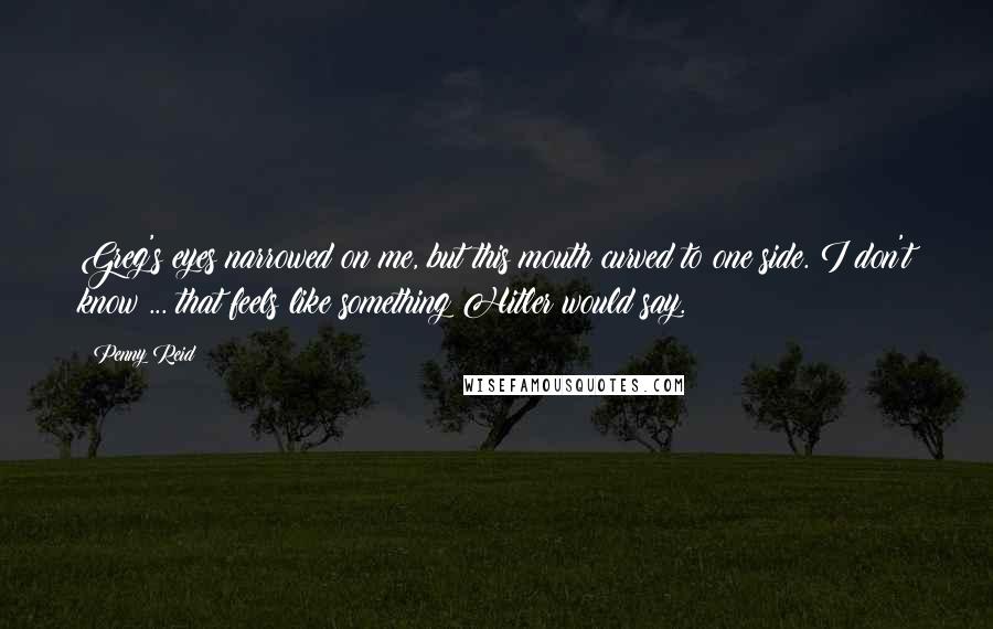 Penny Reid Quotes: Greg's eyes narrowed on me, but this mouth curved to one side. I don't know ... that feels like something Hitler would say.