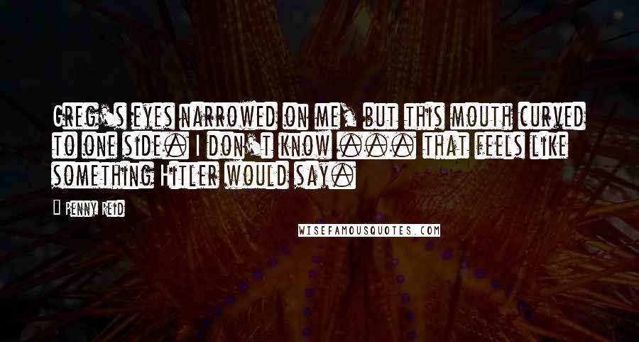 Penny Reid Quotes: Greg's eyes narrowed on me, but this mouth curved to one side. I don't know ... that feels like something Hitler would say.