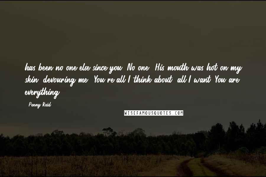 Penny Reid Quotes: has been no one else since you. No one." His mouth was hot on my skin, devouring me. "You're all I think about, all I want. You are everything.