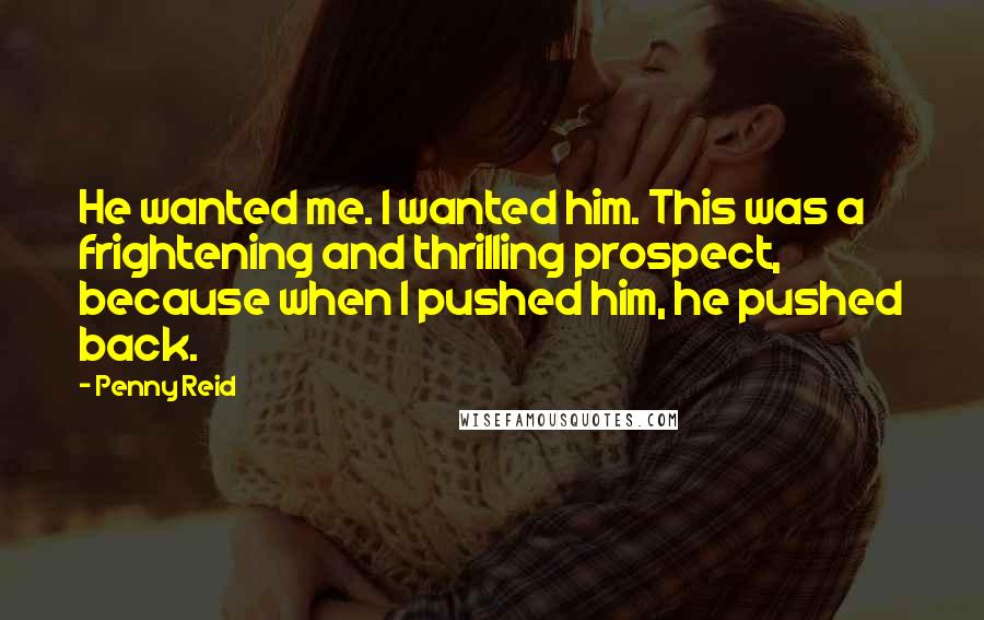 Penny Reid Quotes: He wanted me. I wanted him. This was a frightening and thrilling prospect, because when I pushed him, he pushed back.