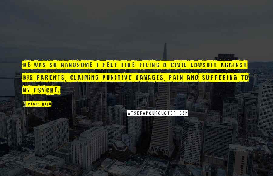 Penny Reid Quotes: He was so handsome I felt like filing a civil lawsuit against his parents, claiming punitive damages, pain and suffering to my psyche.