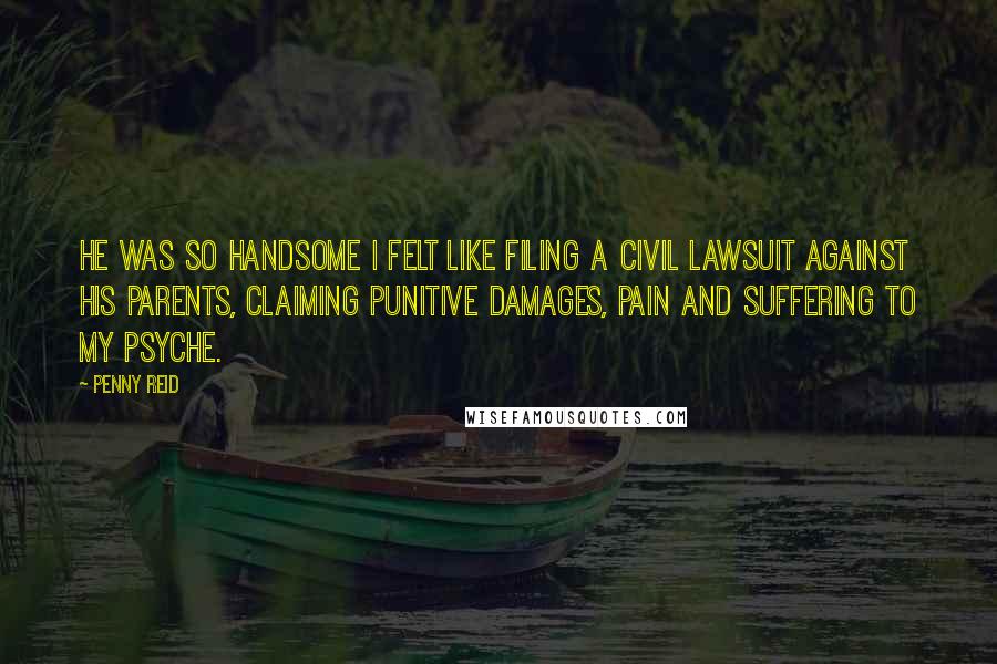 Penny Reid Quotes: He was so handsome I felt like filing a civil lawsuit against his parents, claiming punitive damages, pain and suffering to my psyche.