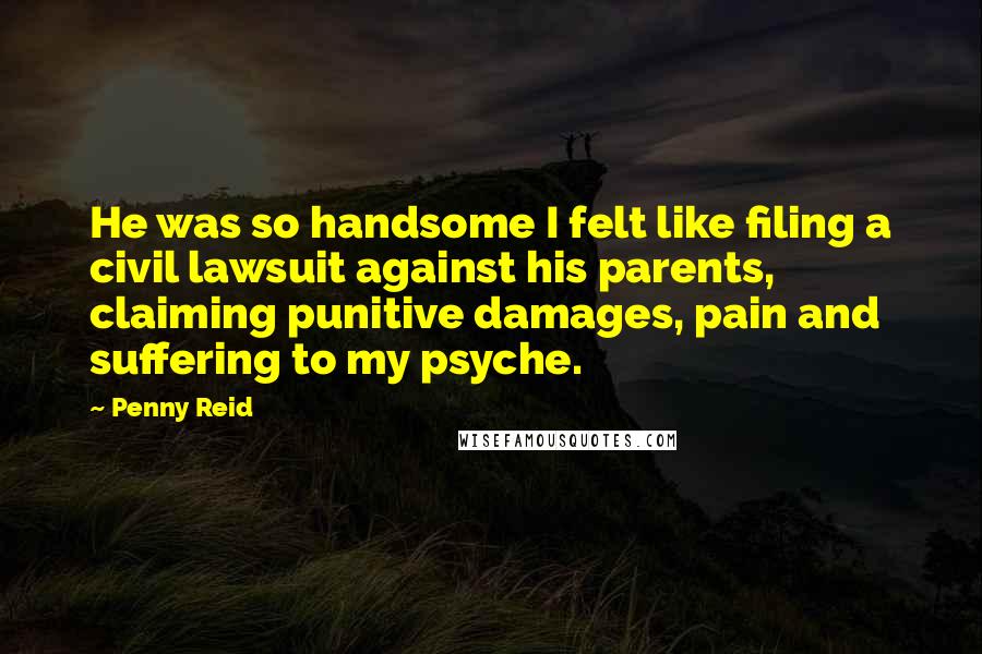 Penny Reid Quotes: He was so handsome I felt like filing a civil lawsuit against his parents, claiming punitive damages, pain and suffering to my psyche.