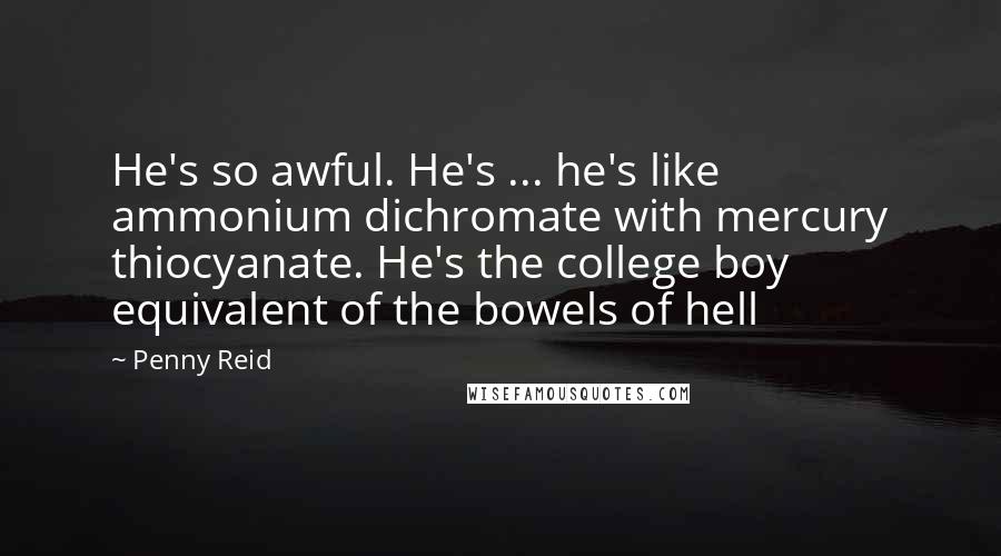 Penny Reid Quotes: He's so awful. He's ... he's like ammonium dichromate with mercury thiocyanate. He's the college boy equivalent of the bowels of hell