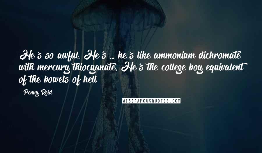 Penny Reid Quotes: He's so awful. He's ... he's like ammonium dichromate with mercury thiocyanate. He's the college boy equivalent of the bowels of hell