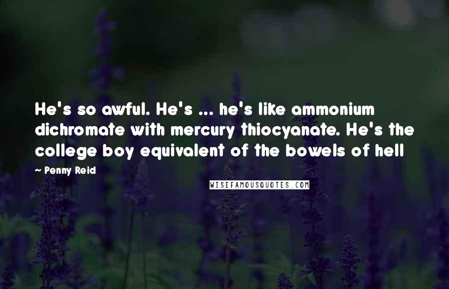 Penny Reid Quotes: He's so awful. He's ... he's like ammonium dichromate with mercury thiocyanate. He's the college boy equivalent of the bowels of hell