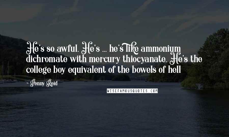 Penny Reid Quotes: He's so awful. He's ... he's like ammonium dichromate with mercury thiocyanate. He's the college boy equivalent of the bowels of hell