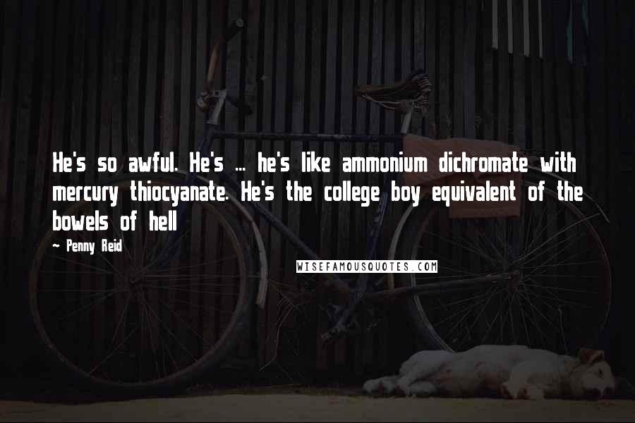 Penny Reid Quotes: He's so awful. He's ... he's like ammonium dichromate with mercury thiocyanate. He's the college boy equivalent of the bowels of hell