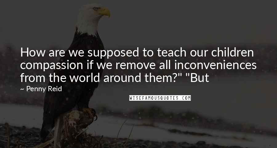 Penny Reid Quotes: How are we supposed to teach our children compassion if we remove all inconveniences from the world around them?" "But