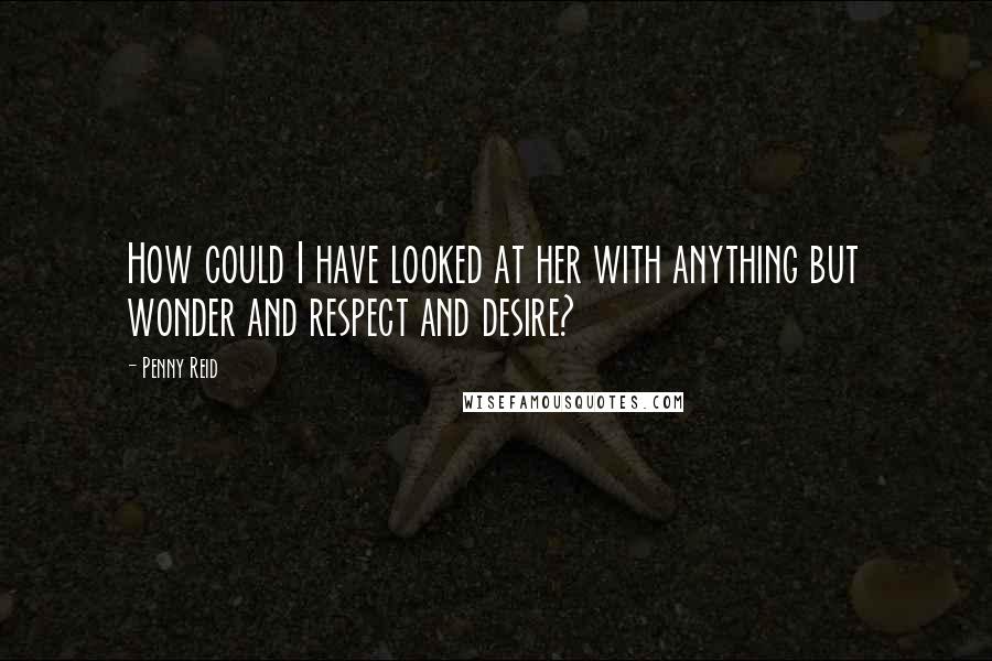 Penny Reid Quotes: How could I have looked at her with anything but wonder and respect and desire?