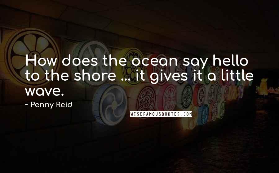 Penny Reid Quotes: How does the ocean say hello to the shore ... it gives it a little wave.