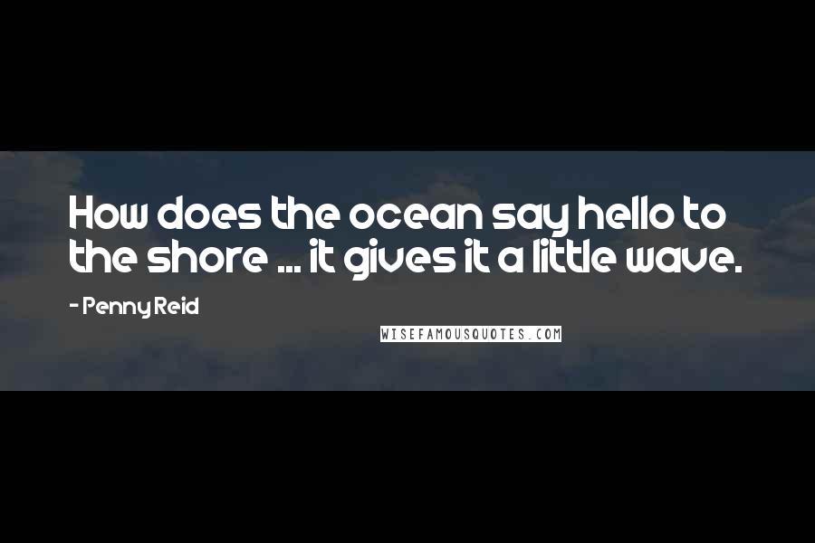 Penny Reid Quotes: How does the ocean say hello to the shore ... it gives it a little wave.