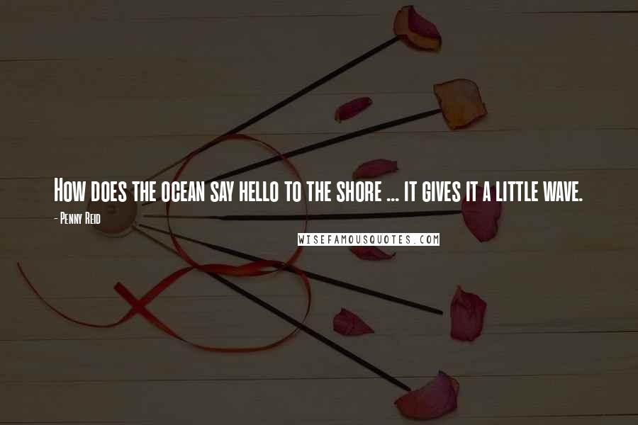 Penny Reid Quotes: How does the ocean say hello to the shore ... it gives it a little wave.