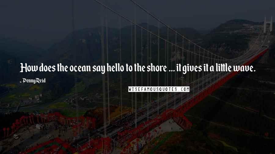 Penny Reid Quotes: How does the ocean say hello to the shore ... it gives it a little wave.