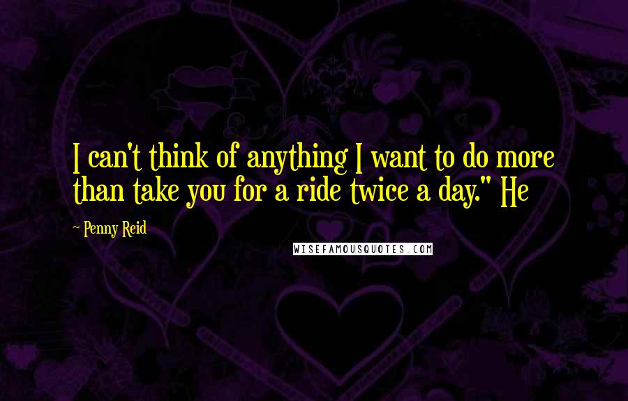 Penny Reid Quotes: I can't think of anything I want to do more than take you for a ride twice a day." He