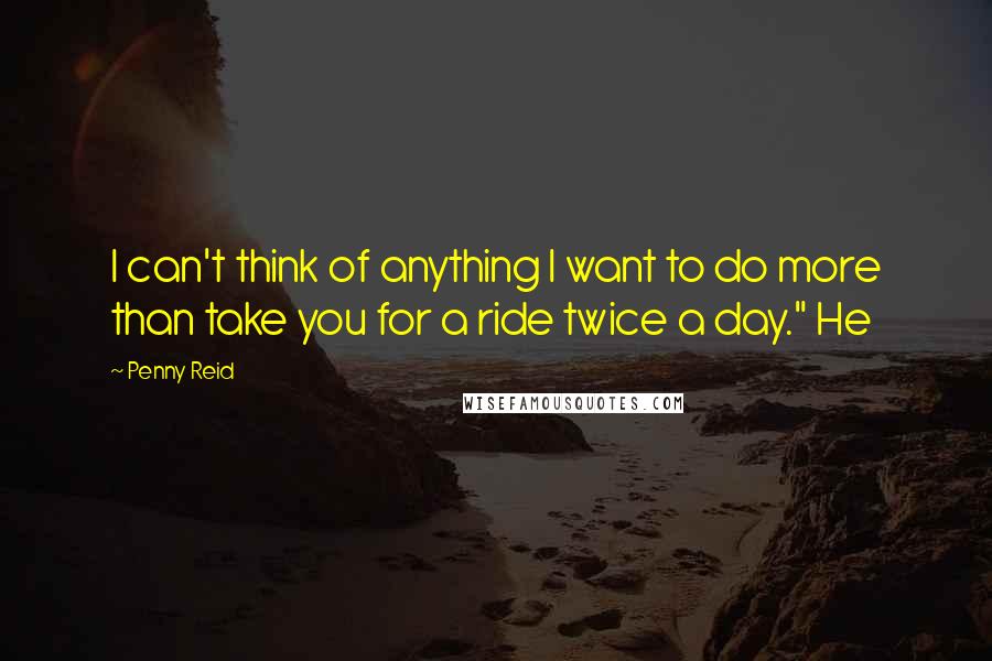Penny Reid Quotes: I can't think of anything I want to do more than take you for a ride twice a day." He