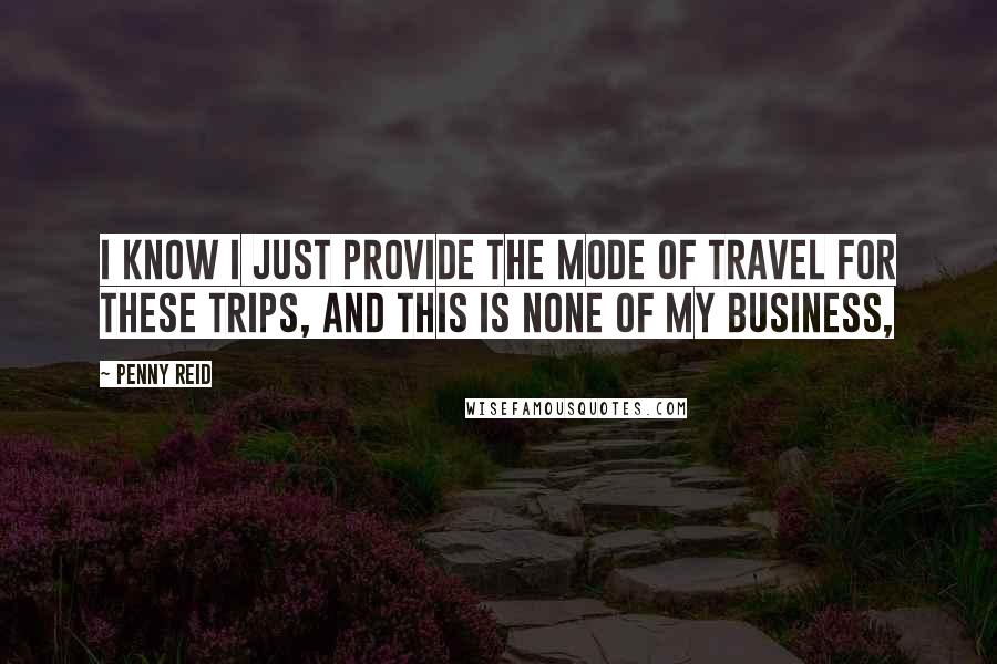 Penny Reid Quotes: I know I just provide the mode of travel for these trips, and this is none of my business,