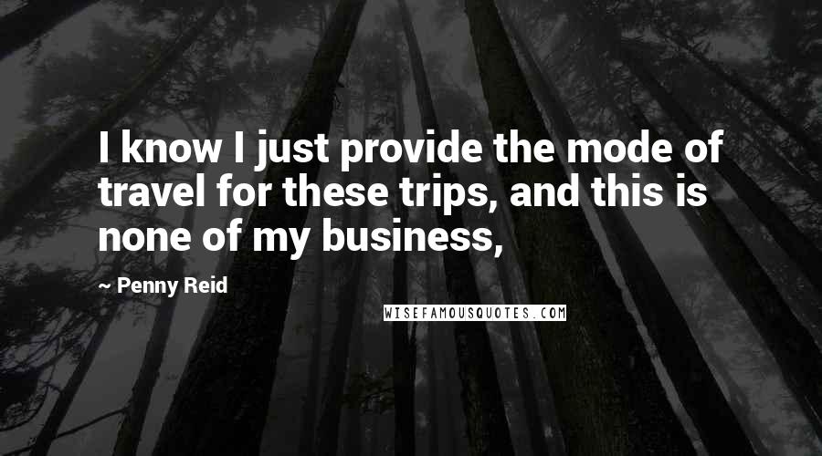 Penny Reid Quotes: I know I just provide the mode of travel for these trips, and this is none of my business,