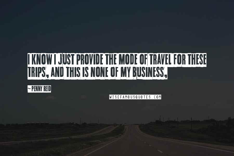 Penny Reid Quotes: I know I just provide the mode of travel for these trips, and this is none of my business,