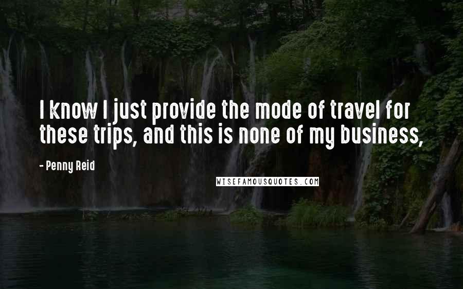 Penny Reid Quotes: I know I just provide the mode of travel for these trips, and this is none of my business,