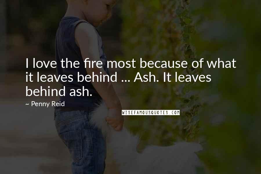Penny Reid Quotes: I love the fire most because of what it leaves behind ... Ash. It leaves behind ash.