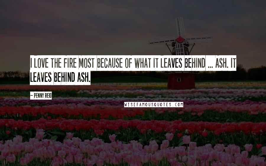 Penny Reid Quotes: I love the fire most because of what it leaves behind ... Ash. It leaves behind ash.