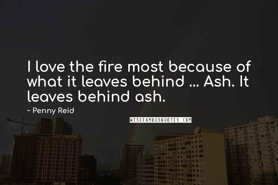 Penny Reid Quotes: I love the fire most because of what it leaves behind ... Ash. It leaves behind ash.