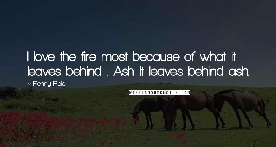 Penny Reid Quotes: I love the fire most because of what it leaves behind ... Ash. It leaves behind ash.