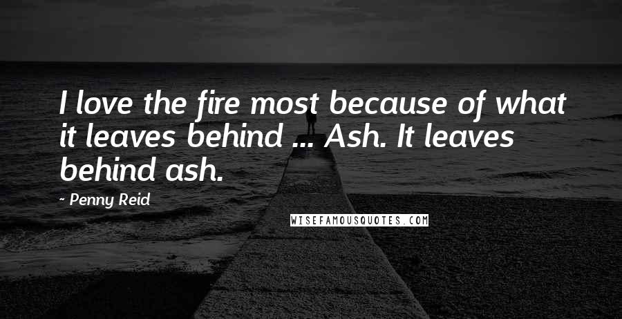 Penny Reid Quotes: I love the fire most because of what it leaves behind ... Ash. It leaves behind ash.