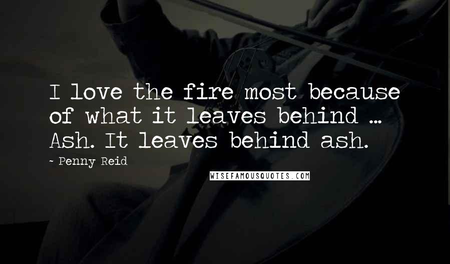 Penny Reid Quotes: I love the fire most because of what it leaves behind ... Ash. It leaves behind ash.