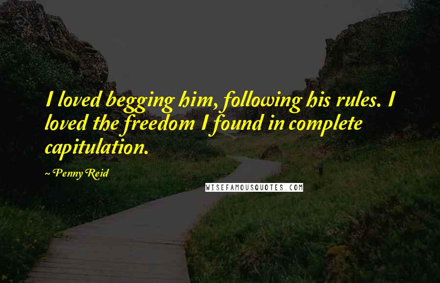 Penny Reid Quotes: I loved begging him, following his rules. I loved the freedom I found in complete capitulation.