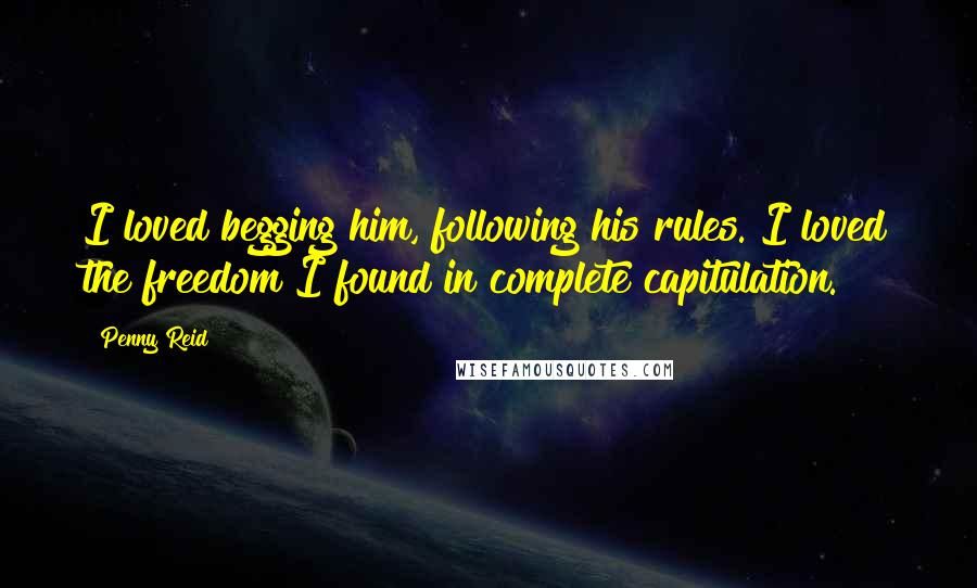 Penny Reid Quotes: I loved begging him, following his rules. I loved the freedom I found in complete capitulation.