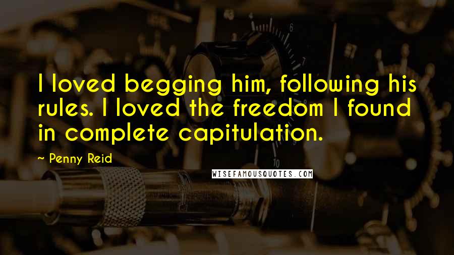 Penny Reid Quotes: I loved begging him, following his rules. I loved the freedom I found in complete capitulation.