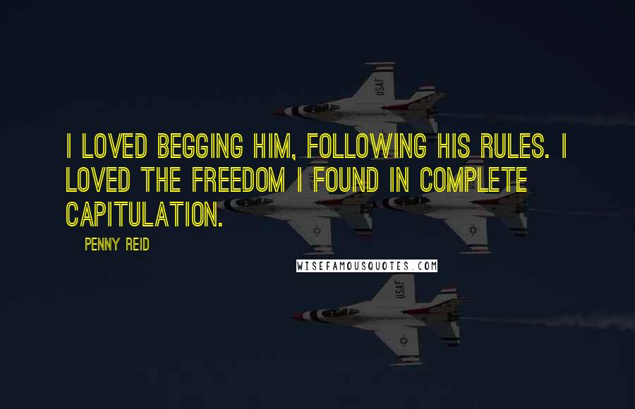Penny Reid Quotes: I loved begging him, following his rules. I loved the freedom I found in complete capitulation.
