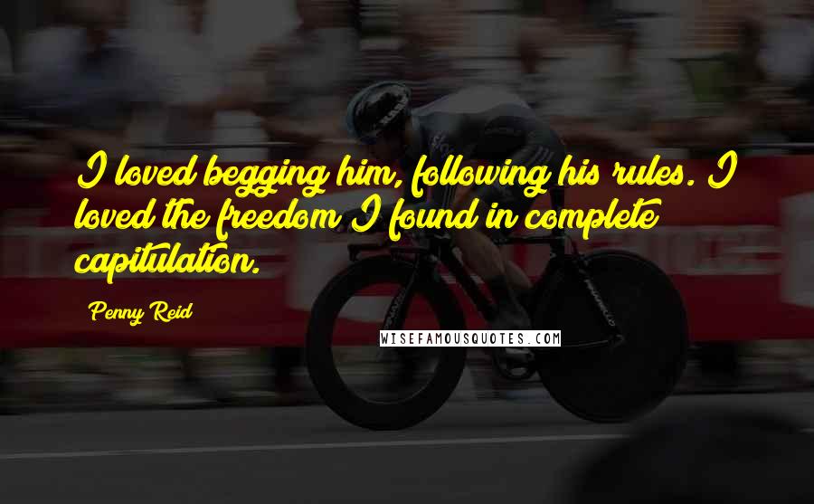 Penny Reid Quotes: I loved begging him, following his rules. I loved the freedom I found in complete capitulation.