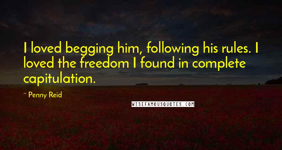 Penny Reid Quotes: I loved begging him, following his rules. I loved the freedom I found in complete capitulation.