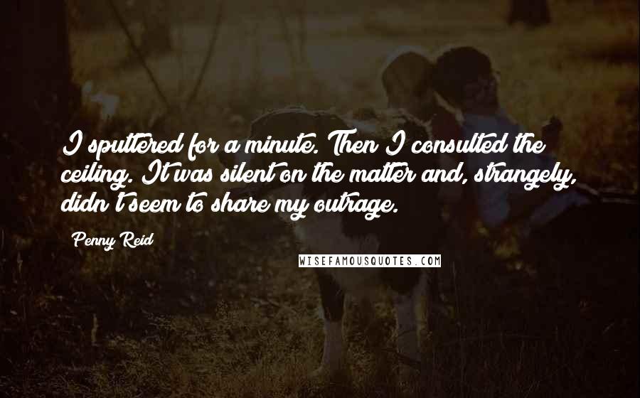Penny Reid Quotes: I sputtered for a minute. Then I consulted the ceiling. It was silent on the matter and, strangely, didn't seem to share my outrage.