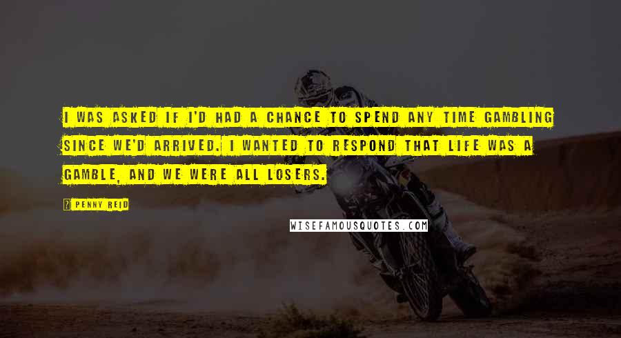 Penny Reid Quotes: I was asked if I'd had a chance to spend any time gambling since we'd arrived. I wanted to respond that life was a gamble, and we were all losers.