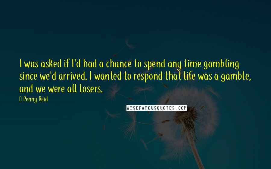 Penny Reid Quotes: I was asked if I'd had a chance to spend any time gambling since we'd arrived. I wanted to respond that life was a gamble, and we were all losers.