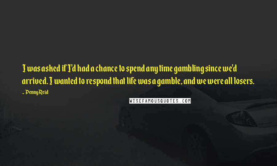 Penny Reid Quotes: I was asked if I'd had a chance to spend any time gambling since we'd arrived. I wanted to respond that life was a gamble, and we were all losers.
